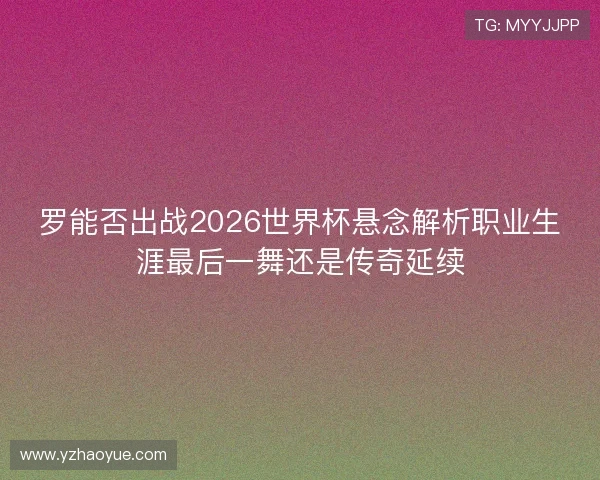 罗能否出战2026世界杯悬念解析职业生涯最后一舞还是传奇延续 罗能否出战2026世界杯悬念解析职业生涯最后一舞还是传奇延续